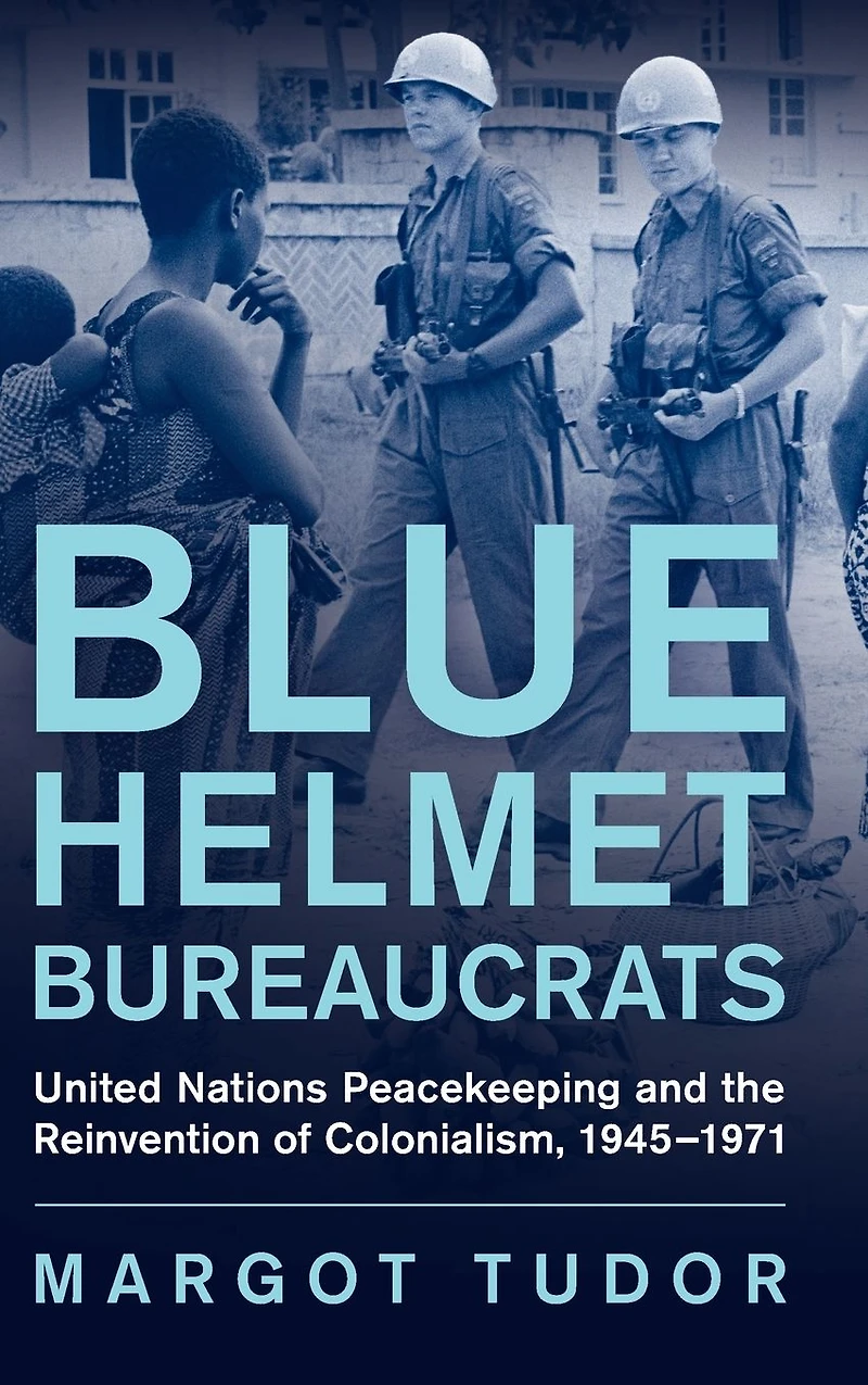 Blue Helmet Bureaucrats: United Nations Peacekeeping and the Reinvention of Colonialism, 1945-1971
