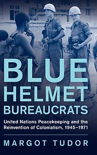 Blue Helmet Bureaucrats: United Nations Peacekeeping and the Reinvention of Colonialism, 1945-1971