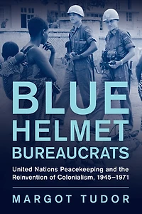 Blue Helmet Bureaucrats: United Nations Peacekeeping and the Reinvention of Colonialism, 1945-1971