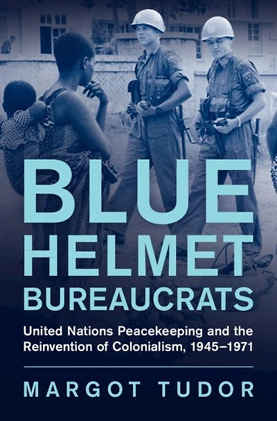 Blue Helmet Bureaucrats: United Nations Peacekeeping and the Reinvention of Colonialism, 1945-1971