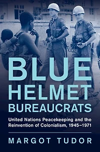 Blue Helmet Bureaucrats: United Nations Peacekeeping and the Reinvention of Colonialism, 1945-1971