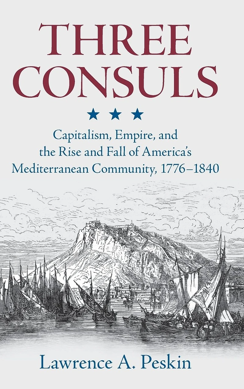 Three Consuls: Capitalism, Empire, and the Rise Fall of America's Mediterranean Community, 1776-1840