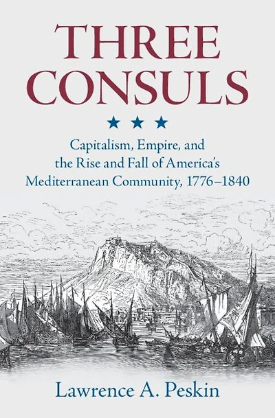 Three Consuls: Capitalism, Empire, and the Rise Fall of America's Mediterranean Community, 1776-1840