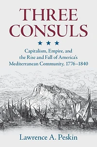 Three Consuls: Capitalism, Empire, and the Rise Fall of America's Mediterranean Community, 1776-1840