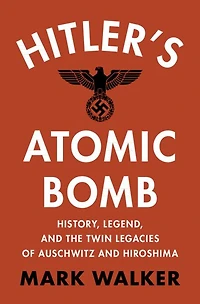 Hitler's Atomic Bomb: History, Legend, and the Twin Legacies of Auschwitz Hiroshima