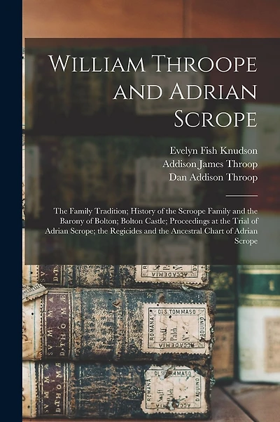 William Throope and Adrian Scrope: the Family Tradition; History of the Scroope Family and the Barony of Bolton; Bolton Castle; Proceedings at the Trial of Adrian Scrope; the Regicides and the Ancestral Chart of Adrian Scrope