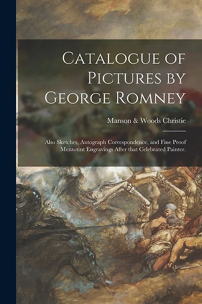Catalogue of Pictures by George Romney: Also Sketches, Autograph Correspondence, and Fine Proof Mezzotint Engravings After That Celebrated Painter.