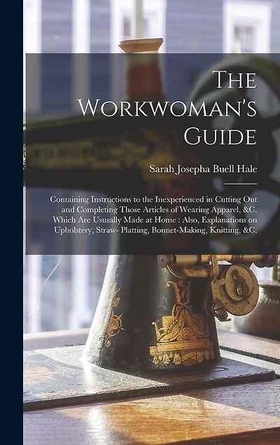 The Workwoman's Guide: Containing Instructions to the Inexperienced in Cutting out and Completing Those Articles of Wearing Apparel, &c. Which Are Ususally Made at Home: Also, Explanations on Upholstery, Straw- Platting, Bonnet-making, Knitting, &c.