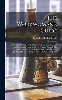 The Workwoman's Guide: Containing Instructions to the Inexperienced in Cutting out and Completing Those Articles of Wearing Apparel, &c. Which Are Ususally Made at Home: Also, Explanations on Upholstery, Straw- Platting, Bonnet-making, Knitting, &c.