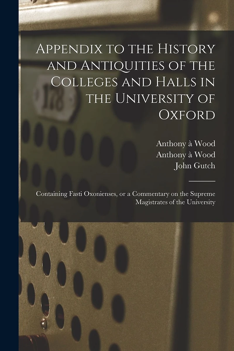 Appendix to the History and Antiquities of the Colleges and Halls in the University of Oxford: Containing Fasti Oxonienses, or a Commentary on the Supreme Magistrates of the University