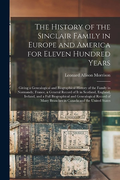 The History of the Sinclair Family in Europe and America for Eleven Hundred Years [microform]: Giving a Genealogical and Biographical History of the Family in Normandy, France, a General Record of It in Scotland, England, Ireland, and a Full...