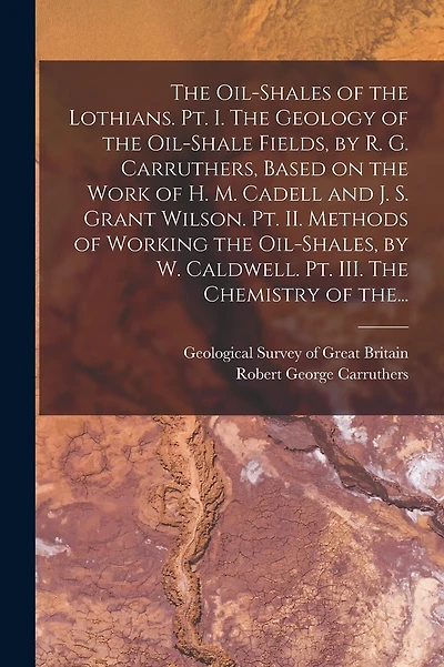 The Oil-shales of the Lothians. Pt. I. The Geology of the Oil-shale Fields, by R. G. Carruthers, Based on the Work of H. M. Cadell and J. S. Grant Wilson. Pt. II. Methods of Working the Oil-shales, by W. Caldwell. Pt. III. The Chemistry of The...