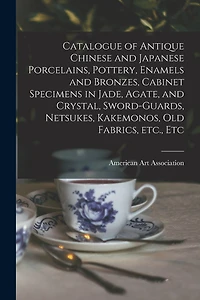 Catalogue of Antique Chinese and Japanese Porcelains, Pottery, Enamels and Bronzes, Cabinet Specimens in Jade, Agate, and Crystal, Sword-guards, Netsukes, Kakemonos, Old Fabrics, Etc., Etc