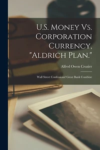 U.S. Money Vs. Corporation Currency, "Aldrich Plan.": Wall Street Confessions! Great Bank Combine
