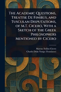 the Academic Questions, Treatise De Finibus, and Tusculan Disputations, of M.T. Cicero, With a Sketch Greek Philosophers Mentioned by Cicero