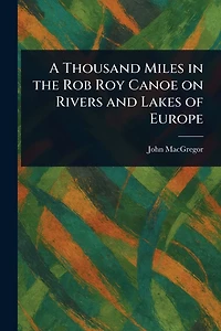 A Thousand Miles the Rob Roy Canoe on Rivers and Lakes of Europe