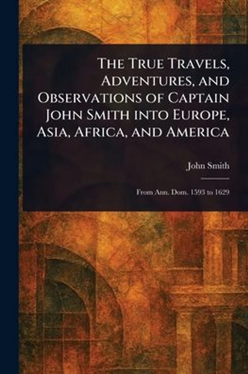 The True Travels, Adventures, and Observations of Captain John Smith Into Europe, Asia, Africa, and America