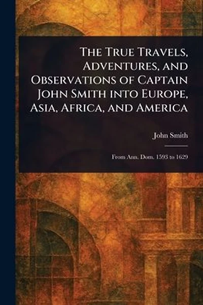 The True Travels, Adventures, and Observations of Captain John Smith Into Europe, Asia, Africa, and America