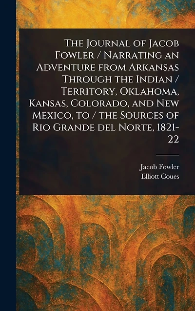 the Journal of Jacob Fowler / Narrating an Adventure From Arkansas Through Indian Territory, Oklahoma, Kansas, Colorado, and New Mexico, to Sources Rio Grande Del Norte, 1821-22