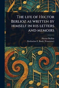 The Life of Hector Berlioz as Written by Himself His Letters and Memoirs