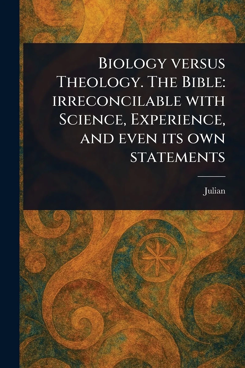 Biology Versus Theology. The Bible: Irreconcilable With Science, Experience, and Even Its Own Statements