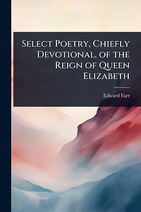 Select Poetry, Chiefly Devotional, of the Reign Queen Elizabeth