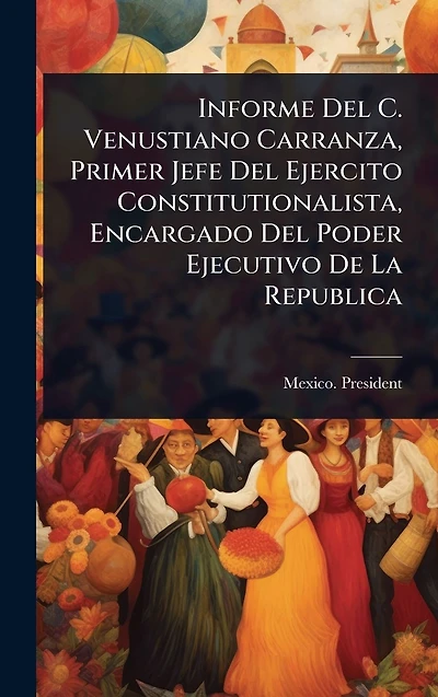Informe Del C. Venustiano Carranza, Primer Jefe Ejercito Constitutionalista, Encargado Poder Ejecutivo De La Republica