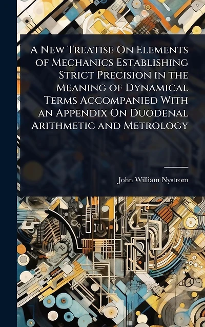 A New Treatise On Elements of Mechanics Establishing Strict Precision the Meaning Dynamical Terms Accompanied With an Appendix Duodenal Arithmetic and Metrology