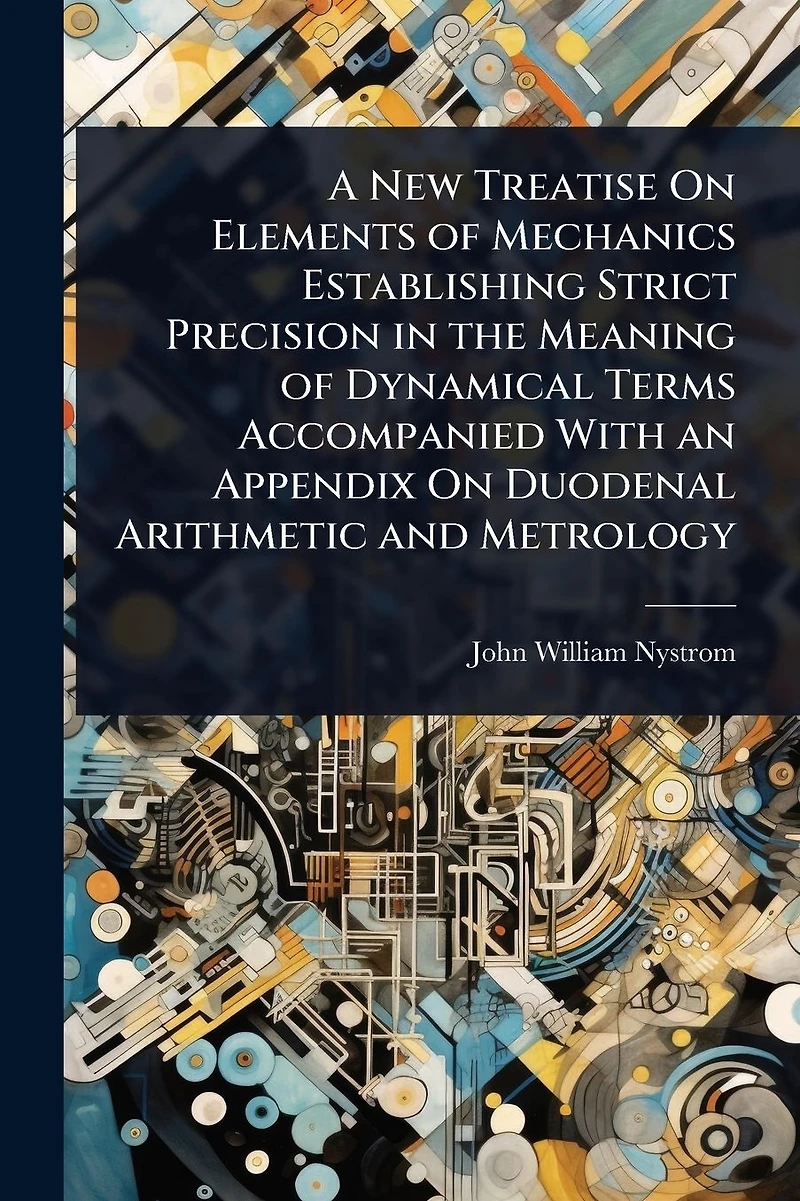 A New Treatise On Elements of Mechanics Establishing Strict Precision the Meaning Dynamical Terms Accompanied With an Appendix Duodenal Arithmetic and Metrology