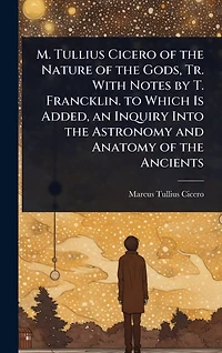 M. Tullius Cicero of the Nature Gods, Tr. With Notes by T. Francklin. to Which Is Added, an Inquiry Into Astronomy and Anatomy Ancients