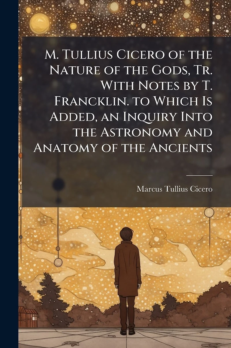 M. Tullius Cicero of the Nature Gods, Tr. With Notes by T. Francklin. to Which Is Added, an Inquiry Into Astronomy and Anatomy Ancients
