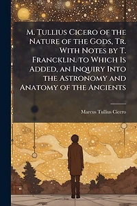 M. Tullius Cicero of the Nature Gods, Tr. With Notes by T. Francklin. to Which Is Added, an Inquiry Into Astronomy and Anatomy Ancients