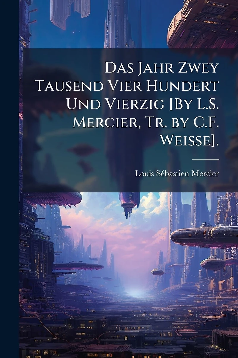 Das Jahr Zwey Tausend Vier Hundert Und Vierzig [By L.S. Mercier, Tr. by C.F. Weisse].