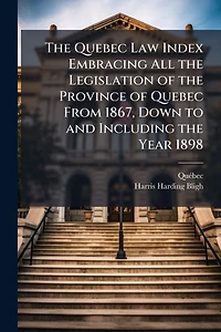 The Quebec Law Index Embracing All the Legislation of the Province of Quebec From 1867, Down to and Including the Year 1898