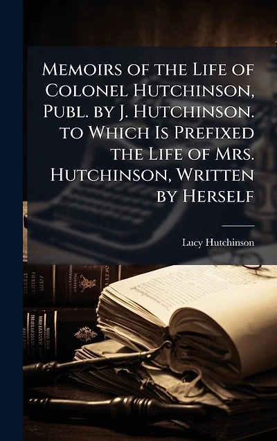 Memoirs of the Life Colonel Hutchinson, Publ. by J. Hutchinson. to Which Is Prefixed Mrs. Written Herself