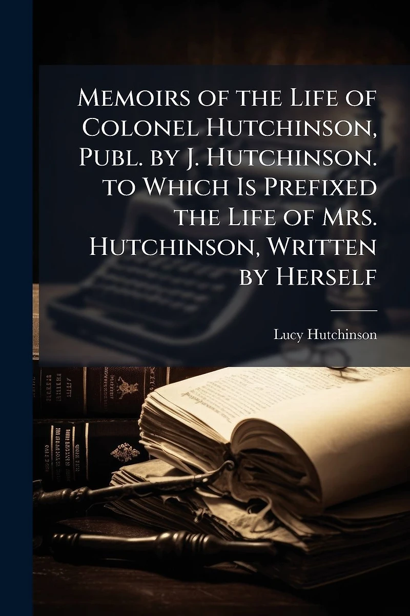 Memoirs of the Life Colonel Hutchinson, Publ. by J. Hutchinson. to Which Is Prefixed Mrs. Written Herself
