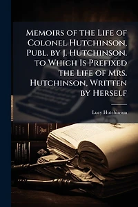Memoirs of the Life Colonel Hutchinson, Publ. by J. Hutchinson. to Which Is Prefixed Mrs. Written Herself