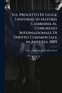 Sul Progetto Di Legge Uniforme in Materia Cambiaria Al Congresso Internazionale Di Diritto Commerciale in Anversa, 1885
