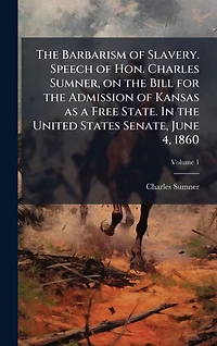 the Barbarism of Slavery: Speech Hon. Charles Sumner, on Bill for Admission Kansas as a Free State, United States Senate, June 4, 1860.