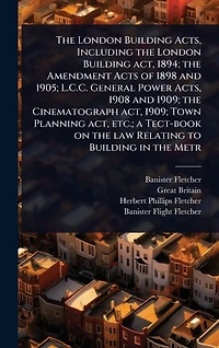 the London Building Acts, Including act, 1894; Amendment Acts of 1898 and 1905; L.C.C. General Power 1908 1909; Cinematograph Town Planning etc.; a Tect-book on law Relating to Metr