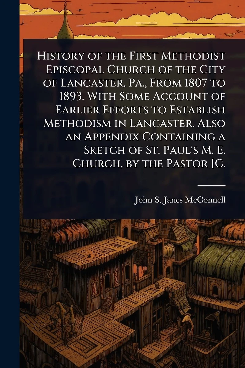 History of the First Methodist Episcopal Church of the City of Lancaster, Pa., From 1807 to 1893. With Some Account of Earlier Efforts to Establish Methodism in Lancaster. Also an Appendix Containing a Sketch of St. Paul's M. E. Church, by the Pastor [C.