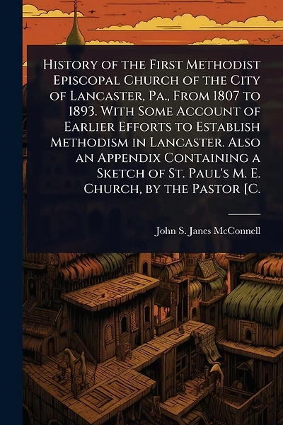 History of the First Methodist Episcopal Church of the City of Lancaster, Pa., From 1807 to 1893. With Some Account of Earlier Efforts to Establish Methodism in Lancaster. Also an Appendix Containing a Sketch of St. Paul's M. E. Church, by the Pastor [C.