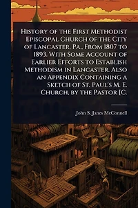 History of the First Methodist Episcopal Church of the City of Lancaster, Pa., From 1807 to 1893. With Some Account of Earlier Efforts to Establish Methodism in Lancaster. Also an Appendix Containing a Sketch of St. Paul's M. E. Church, by the Pastor [C.