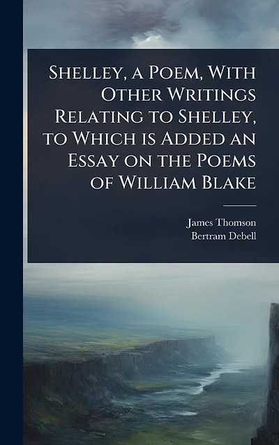 Shelley, a Poem, With Other Writings Relating to Which is Added an Essay on the Poems of William Blake