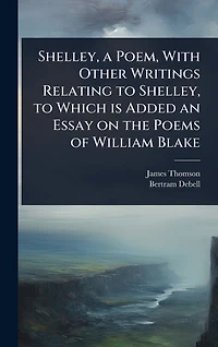 Shelley, a Poem, With Other Writings Relating to Which is Added an Essay on the Poems of William Blake