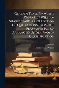 Golden Texts From the Works of William Shakespeare; a Collection Quotations Plays and Poems Arranged Under Proper Classification