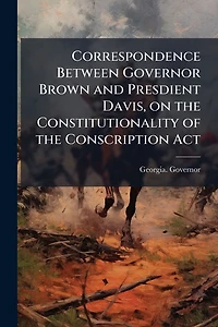 Correspondence Between Governor Brown and Presdient Davis, on the Constitutionality of the Conscription Act
