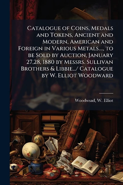 Catalogue of Coins, Medals and Tokens, Ancient and Modern, American and Foreign in Various Metals...., to be Sold by Auction, January 27,28, 1880 by Messrs. Sullivan Brothers & Libbie.../ Catalogue by W. Elliot Woodward