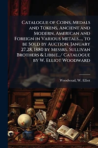 Catalogue of Coins, Medals and Tokens, Ancient and Modern, American and Foreign in Various Metals...., to be Sold by Auction, January 27,28, 1880 by Messrs. Sullivan Brothers & Libbie.../ Catalogue by W. Elliot Woodward