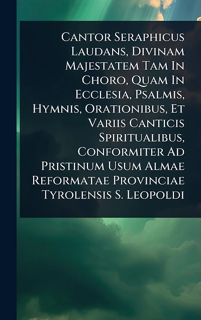 Cantor Seraphicus Laudans, Divinam Majestatem Tam Choro, Quam Ecclesia, Psalmis, Hymnis, Orationibus, Et Variis Canticis Spiritualibus, Conformiter Ad Pristinum Usum Almae Reformatae Provinciae Tyrolensis S. Leopoldi